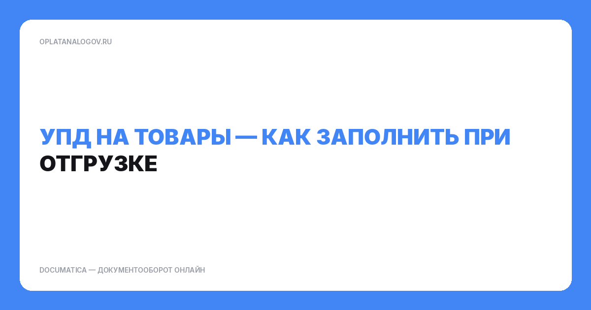 УПД на товары: как заполнить при отгрузке и не сломать сверку